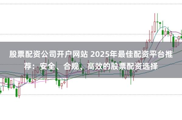 股票配资公司开户网站 2025年最佳配资平台推荐：安全、合规、高效的股票配资选择