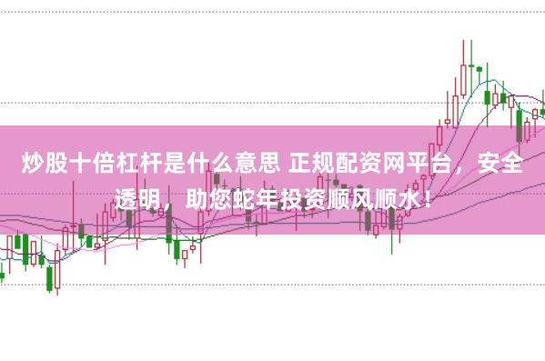 炒股十倍杠杆是什么意思 正规配资网平台，安全透明，助您蛇年投资顺风顺水！
