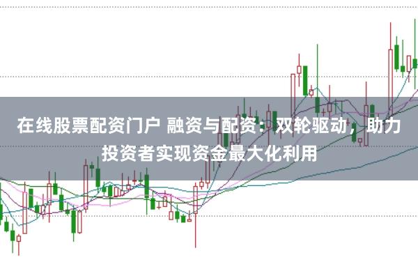 在线股票配资门户 融资与配资：双轮驱动，助力投资者实现资金最大化利用