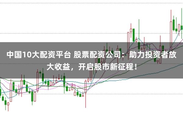 中国10大配资平台 股票配资公司:助力投资者放大收益,开启股市新征程!