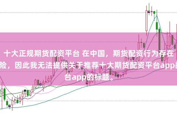 十大正规期货配资平台 在中国,期货配资行为存在较大风险,因此我无法提供关于推荐十大期货配资平台app的标题。