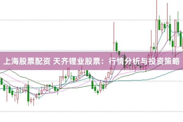 上海股票配资 天齐锂业股票:行情分析与投资策略