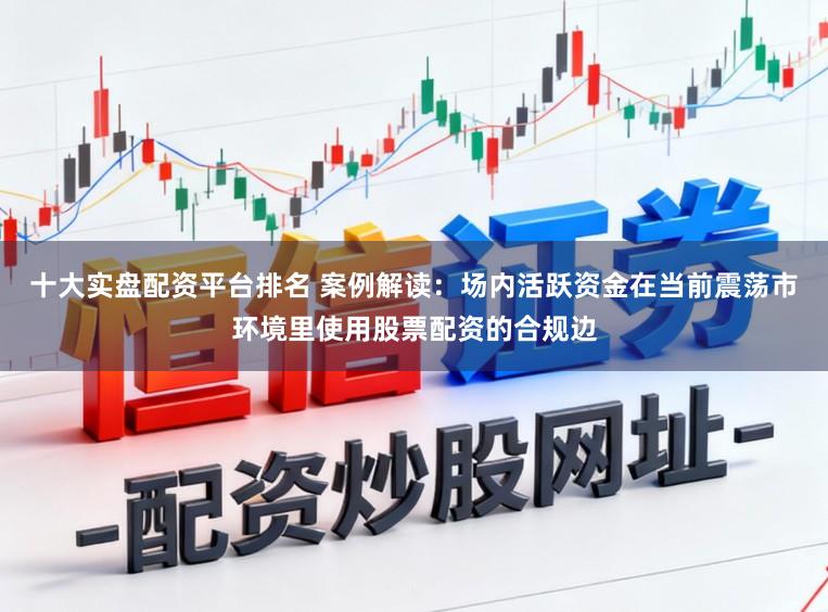 十大实盘配资平台排名 案例解读：场内活跃资金在当前震荡市环境里使用股票配资的合规边