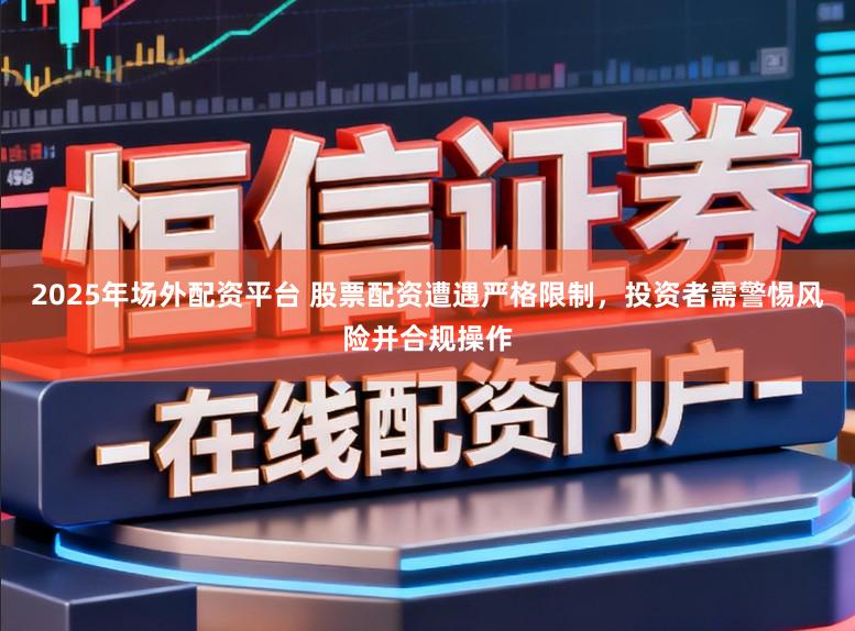 2025年场外配资平台 股票配资遭遇严格限制，投资者需警惕风险并合规操作