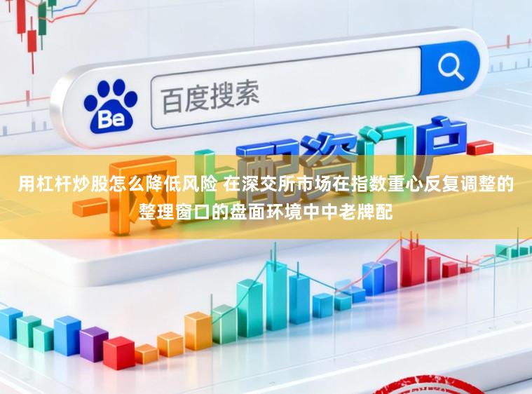 用杠杆炒股怎么降低风险 在深交所市场在指数重心反复调整的整理窗口的盘面环境中中老牌配
