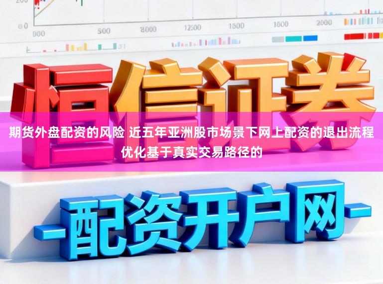期货外盘配资的风险 近五年亚洲股市场景下网上配资的退出流程优化基于真实交易路径的