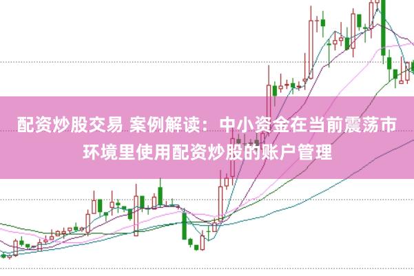 配资炒股交易 案例解读：中小资金在当前震荡市环境里使用配资炒股的账户管理
