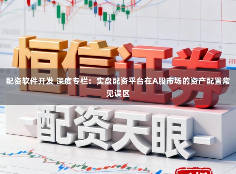 配资软件开发 深度专栏:实盘配资平台在A股市场的资产配置常见误区