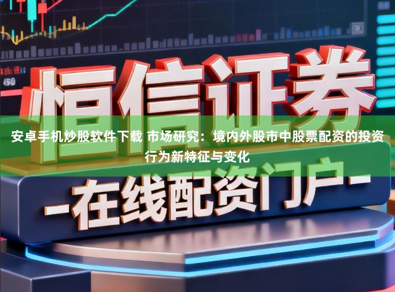 安卓手机炒股软件下载 市场研究：境内外股市中股票配资的投资行为新特征与变化