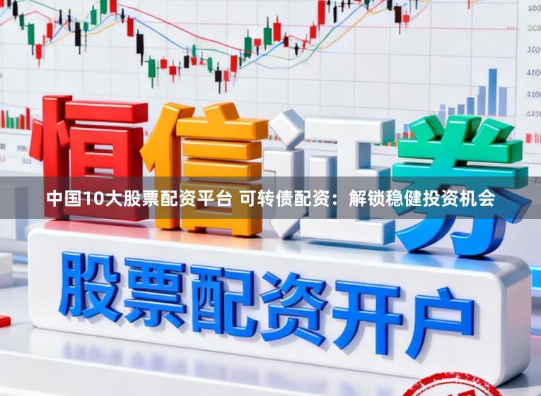 中国10大股票配资平台 可转债配资：解锁稳健投资机会